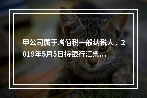 甲公司属于增值税一般纳税人，2019年5月5日持银行汇票购入