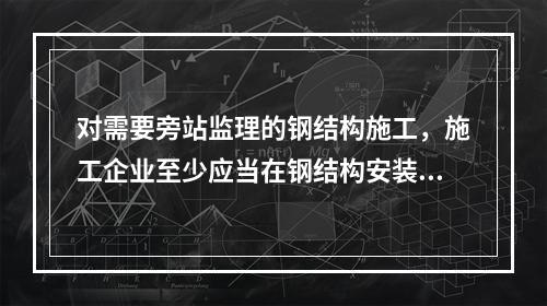 对需要旁站监理的钢结构施工，施工企业至少应当在钢结构安装前（