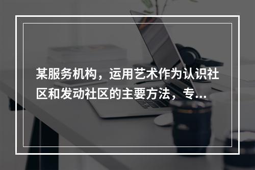 某服务机构，运用艺术作为认识社区和发动社区的主要方法，专门为