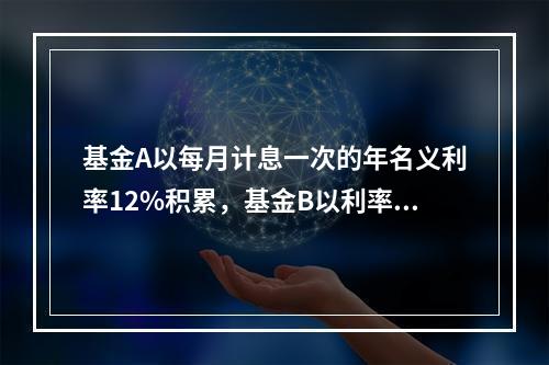 基金A以每月计息一次的年名义利率12%积累，基金B以利率强度