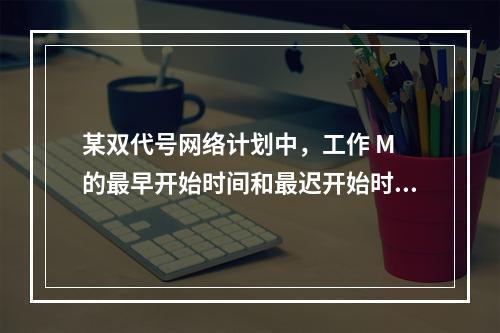 某双代号网络计划中，工作 M 的最早开始时间和最迟开始时间分