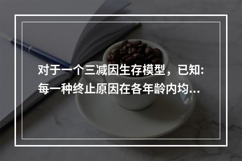 对于一个三减因生存模型，已知:每一种终止原因在各年龄内均服从