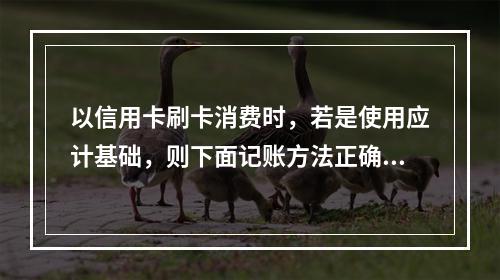 以信用卡刷卡消费时，若是使用应计基础，则下面记账方法正确的是