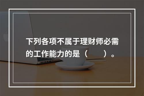 下列各项不属于理财师必需的工作能力的是（　　）。