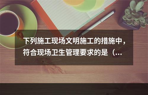 下列施工现场文明施工的措施中，符合现场卫生管理要求的是（　）