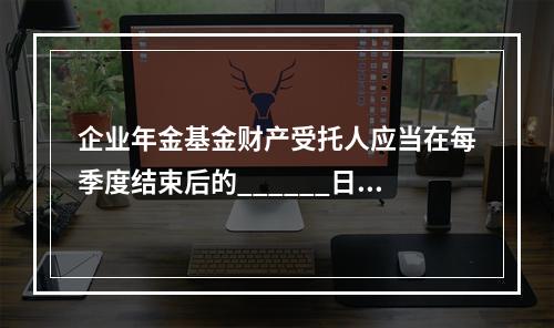 企业年金基金财产受托人应当在每季度结束后的______日内向