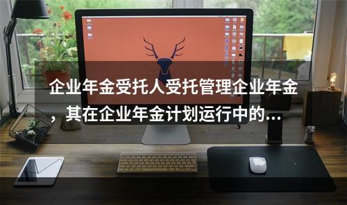 企业年金受托人受托管理企业年金，其在企业年金计划运行中的具体