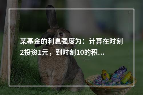 某基金的利息强度为：计算在时刻2投资1元，到时刻10的积累值