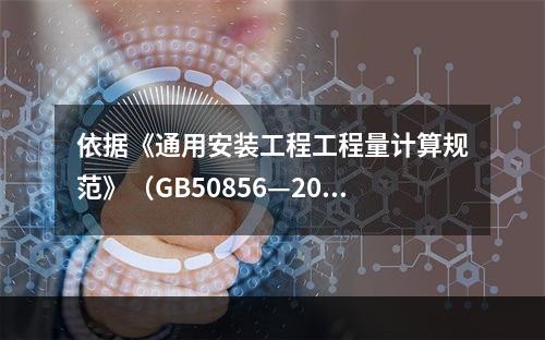 依据《通用安装工程工程量计算规范》（GB50856—2013