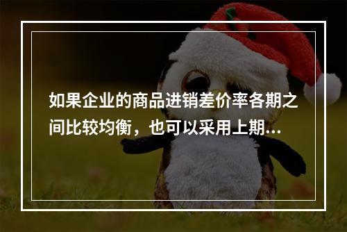 如果企业的商品进销差价率各期之间比较均衡，也可以采用上期商品