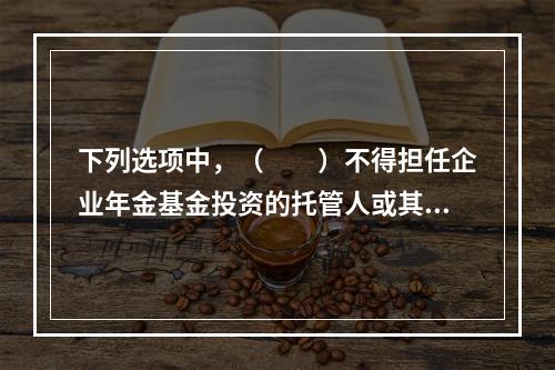 下列选项中，（　　）不得担任企业年金基金投资的托管人或其它投