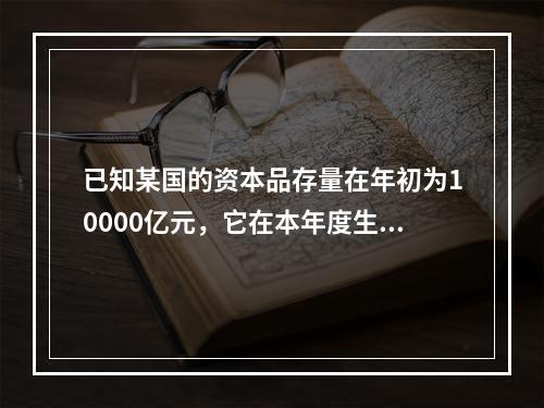 已知某国的资本品存量在年初为10000亿元，它在本年度生产了