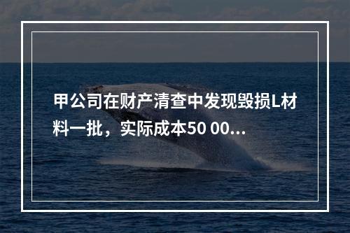 甲公司在财产清查中发现毁损L材料一批，实际成本50 000元