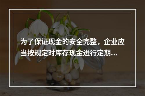 为了保证现金的安全完整，企业应当按规定对库存现金进行定期和不