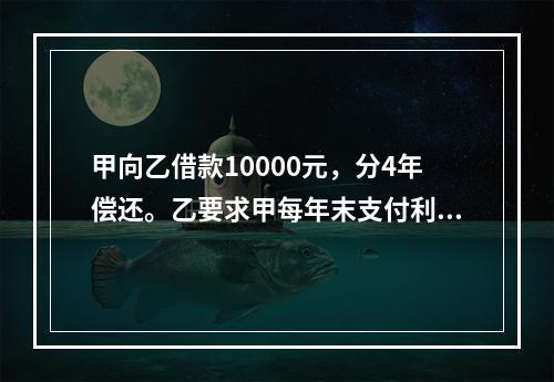 甲向乙借款10000元，分4年偿还。乙要求甲每年末支付利息并