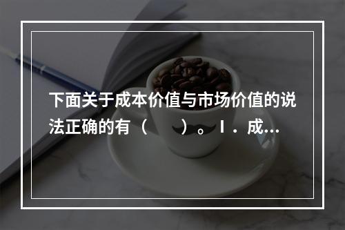 下面关于成本价值与市场价值的说法正确的有（　　）。Ⅰ．成本价