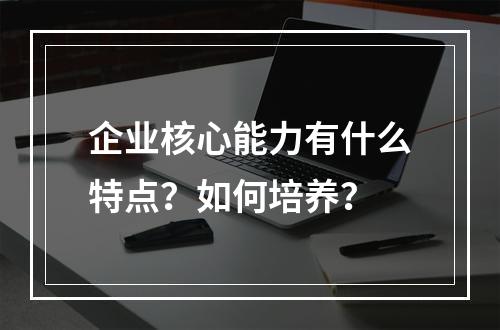 企业核心能力有什么特点？如何培养？