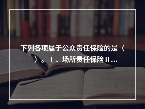 下列各项属于公众责任保险的是（　　）。Ⅰ．场所责任保险Ⅱ．承