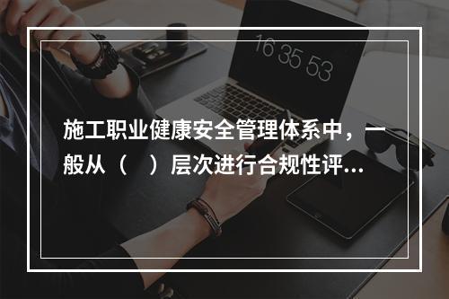 施工职业健康安全管理体系中，一般从（　）层次进行合规性评价。