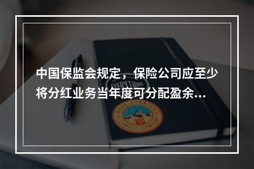 中国保监会规定，保险公司应至少将分红业务当年度可分配盈余的（