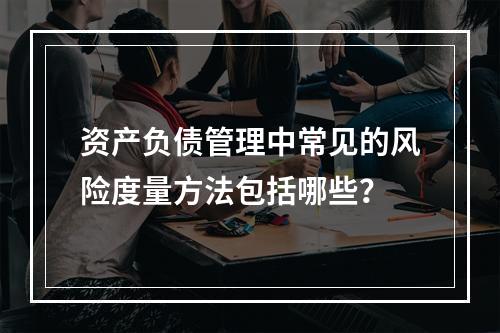 资产负债管理中常见的风险度量方法包括哪些？