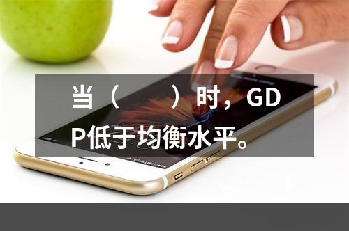 当（　　）时，GDP低于均衡水平。