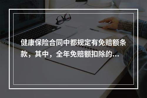 健康保险合同中都规定有免赔额条款，其中，全年免赔额扣除的对象