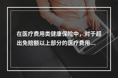 在医疗费用类健康保险中，对于超出免赔额以上部分的医疗费用，通