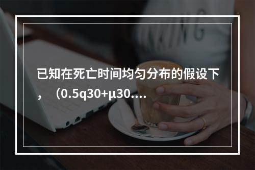 已知在死亡时间均匀分布的假设下，（0.5q30+μ30.5）