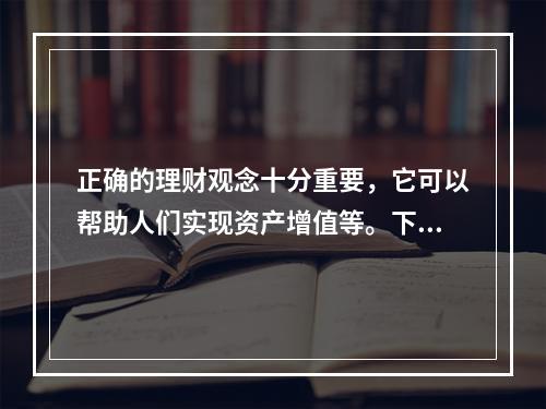 正确的理财观念十分重要，它可以帮助人们实现资产增值等。下列关