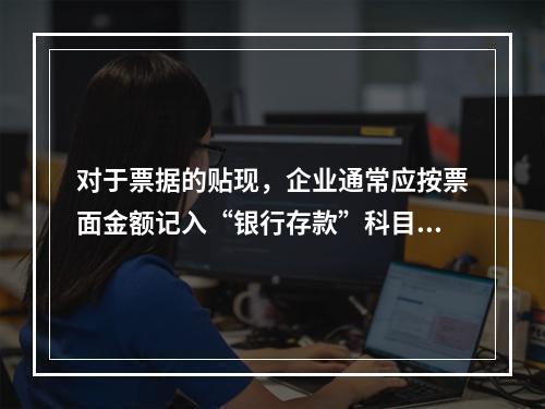 对于票据的贴现，企业通常应按票面金额记入“银行存款”科目。（