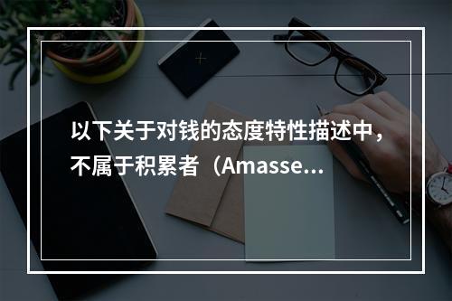 以下关于对钱的态度特性描述中，不属于积累者（Amasser）