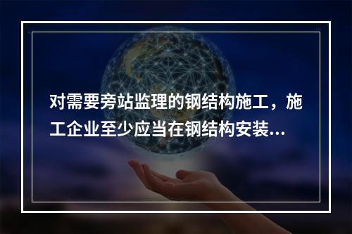 对需要旁站监理的钢结构施工，施工企业至少应当在钢结构安装前（