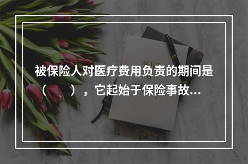 被保险人对医疗费用负责的期间是（　　），它起始于保险事故，即