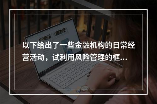 以下给出了一些金融机构的日常经营活动，试利用风险管理的框架对