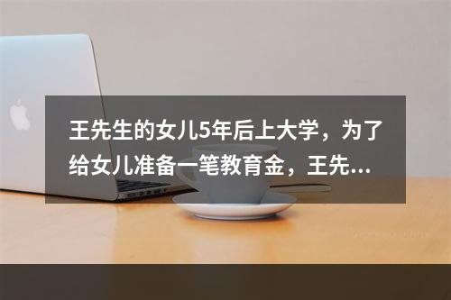 王先生的女儿5年后上大学，为了给女儿准备一笔教育金，王先生在