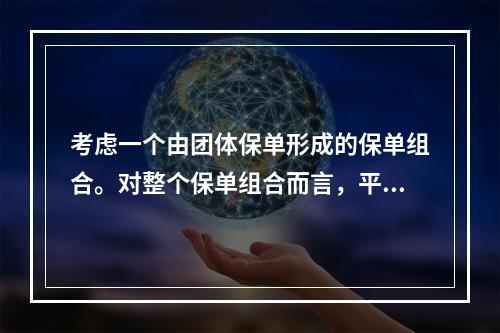 考虑一个由团体保单形成的保单组合。对整个保单组合而言，平均每