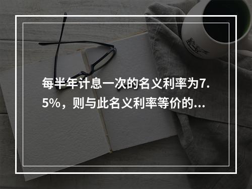 每半年计息一次的名义利率为7.5%，则与此名义利率等价的利息