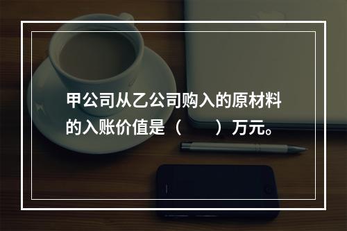 甲公司从乙公司购入的原材料的入账价值是（　　）万元。