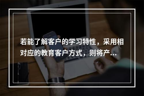 若能了解客户的学习特性，采用相对应的教育客户方式，则将产生事