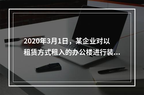 2020年3月1日，某企业对以租赁方式租入的办公楼进行装修，