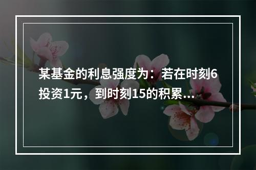 某基金的利息强度为：若在时刻6投资1元，到时刻15的积累值为