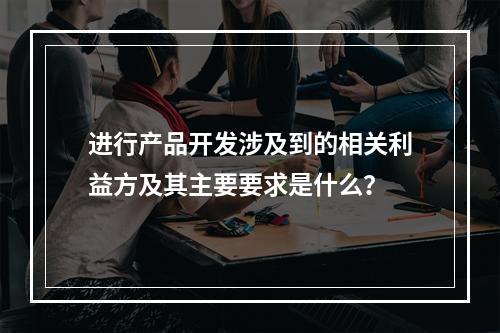 进行产品开发涉及到的相关利益方及其主要要求是什么？