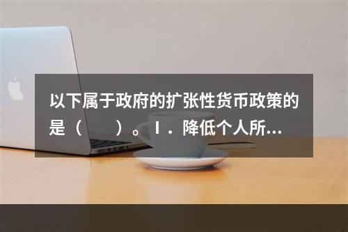 以下属于政府的扩张性货币政策的是（　　）。Ⅰ．降低个人所得税