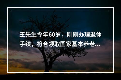 王先生今年60岁，刚刚办理退休手续，符合领取国家基本养老金的