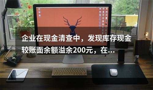 企业在现金清查中，发现库存现金较账面余额溢余200元，在未经