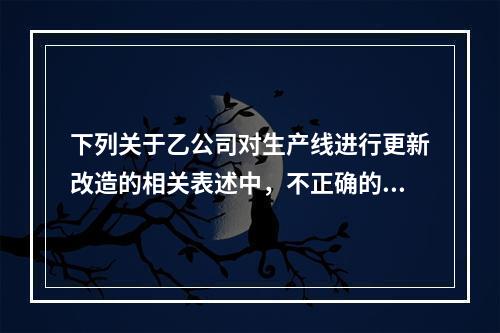 下列关于乙公司对生产线进行更新改造的相关表述中，不正确的是（