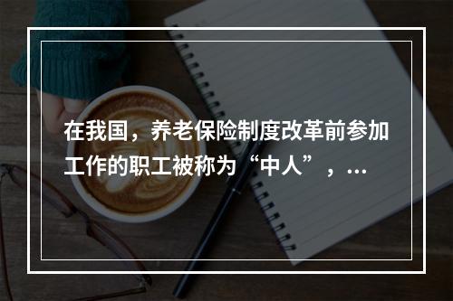 在我国，养老保险制度改革前参加工作的职工被称为“中人”，他们