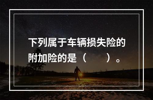 下列属于车辆损失险的附加险的是（　　）。