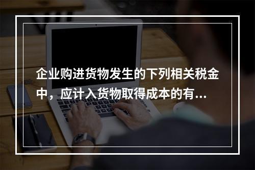 企业购进货物发生的下列相关税金中，应计入货物取得成本的有（　